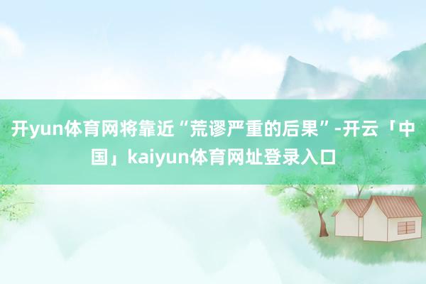 开yun体育网将靠近“荒谬严重的后果”-开云「中国」kaiyun体育网址登录入口