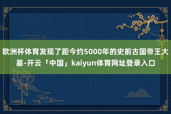 欧洲杯体育发现了距今约5000年的史前古国帝王大墓-开云「中国」kaiyun体育网址登录入口