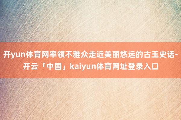 开yun体育网率领不雅众走近美丽悠远的古玉史话-开云「中国」kaiyun体育网址登录入口