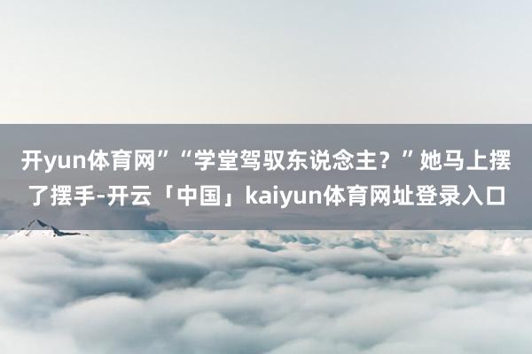 开yun体育网”　　“学堂驾驭东说念主？”她马上摆了摆手-开云「中国」kaiyun体育网址登录入口
