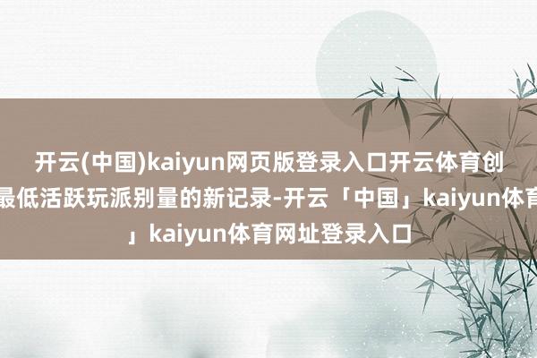 开云(中国)kaiyun网页版登录入口开云体育创下了迄今放弃最低活跃玩派别量的新记录-开云「中国」kaiyun体育网址登录入口