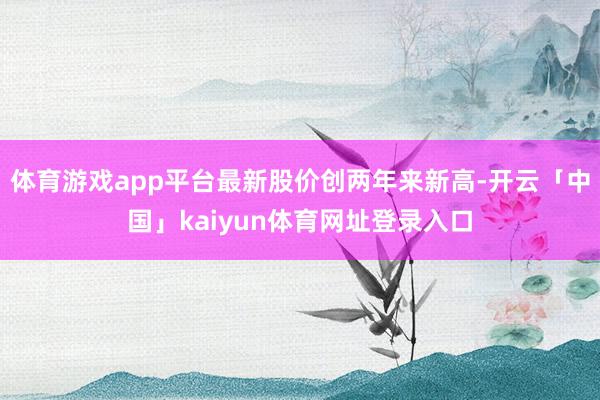 体育游戏app平台最新股价创两年来新高-开云「中国」kaiyun体育网址登录入口