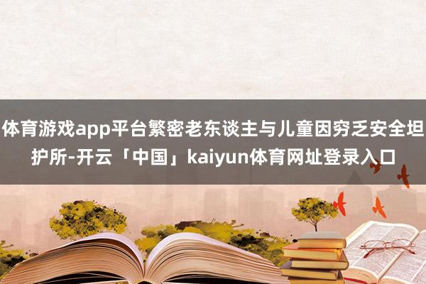 体育游戏app平台繁密老东谈主与儿童因穷乏安全坦护所-开云「中国」kaiyun体育网址登录入口