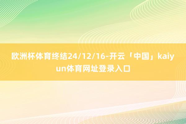 欧洲杯体育终结24/12/16-开云「中国」kaiyun体育网址登录入口