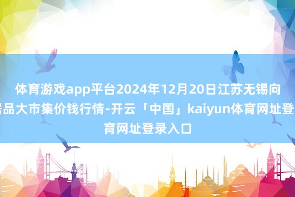 体育游戏app平台2024年12月20日江苏无锡向阳农居品大市集价钱行情-开云「中国」kaiyun体育网址登录入口