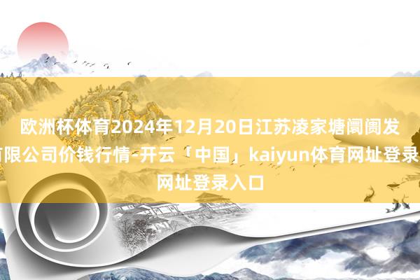 欧洲杯体育2024年12月20日江苏凌家塘阛阓发展有限公司价钱行情-开云「中国」kaiyun体育网址登录入口