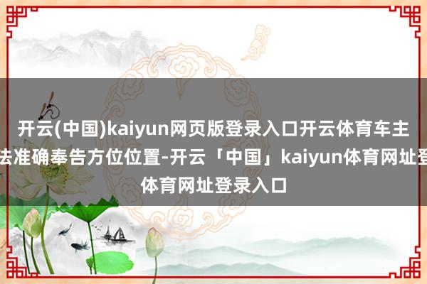 开云(中国)kaiyun网页版登录入口开云体育车主无为无法准确奉告方位位置-开云「中国」kaiyun体育网址登录入口
