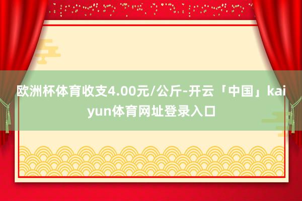 欧洲杯体育收支4.00元/公斤-开云「中国」kaiyun体育网址登录入口