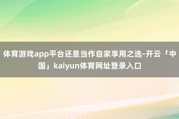 体育游戏app平台还是当作自家享用之选-开云「中国」kaiyun体育网址登录入口