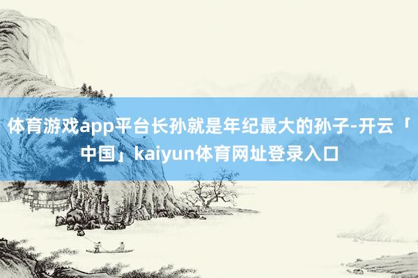 体育游戏app平台长孙就是年纪最大的孙子-开云「中国」kaiyun体育网址登录入口