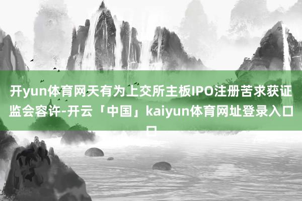 开yun体育网天有为上交所主板IPO注册苦求获证监会容许-开云「中国」kaiyun体育网址登录入口