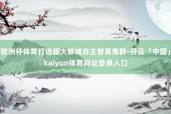 欧洲杯体育打造超大畛域自主智算集群-开云「中国」kaiyun体育网址登录入口