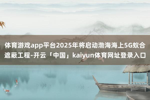 体育游戏app平台2025年将启动渤海海上5G蚁合遮蔽工程-开云「中国」kaiyun体育网址登录入口