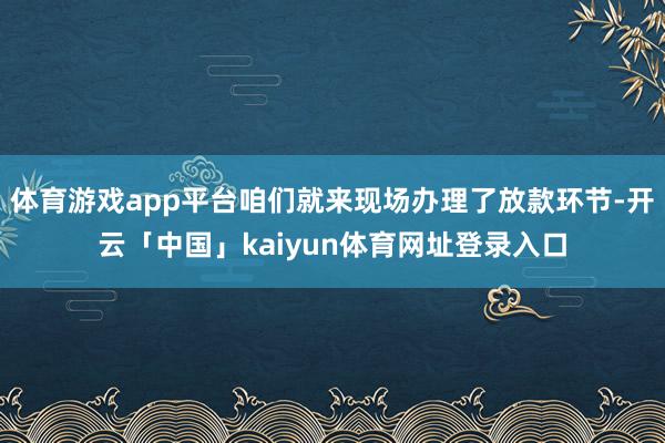 体育游戏app平台咱们就来现场办理了放款环节-开云「中国」kaiyun体育网址登录入口