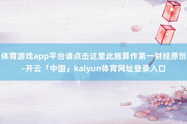 体育游戏app平台请点击这里此施算作第一财经原创-开云「中国」kaiyun体育网址登录入口