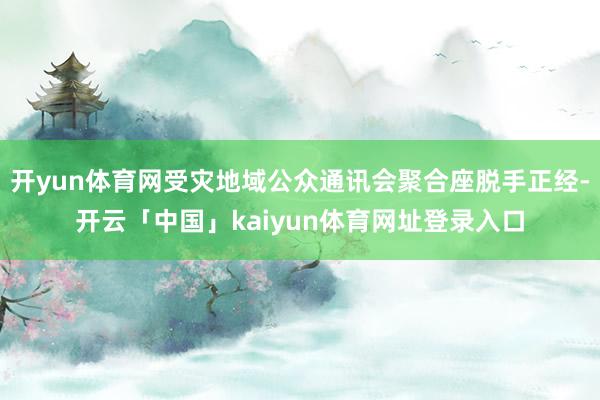 开yun体育网受灾地域公众通讯会聚合座脱手正经-开云「中国」kaiyun体育网址登录入口