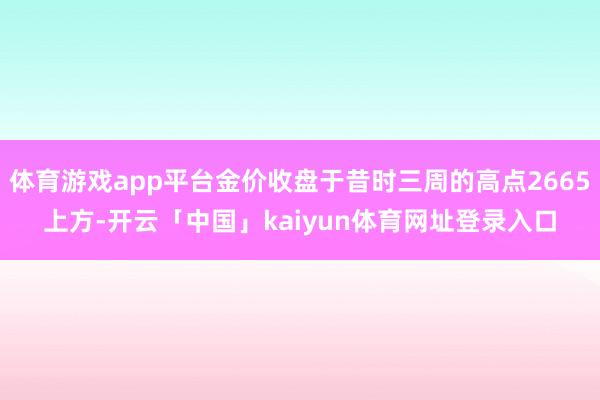 体育游戏app平台金价收盘于昔时三周的高点2665上方-开云「中国」kaiyun体育网址登录入口