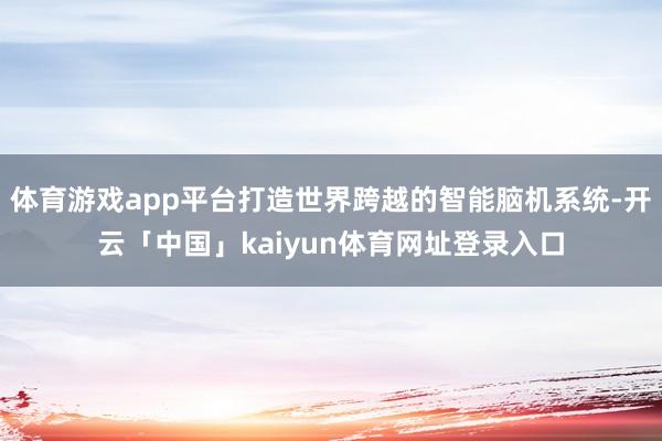 体育游戏app平台打造世界跨越的智能脑机系统-开云「中国」kaiyun体育网址登录入口