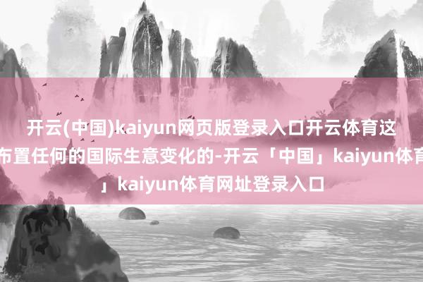 开云(中国)kaiyun网页版登录入口开云体育这是全都有才智布置任何的国际生意变化的-开云「中国」kaiyun体育网址登录入口