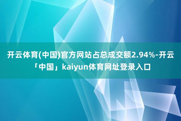 开云体育(中国)官方网站占总成交额2.94%-开云「中国」kaiyun体育网址登录入口