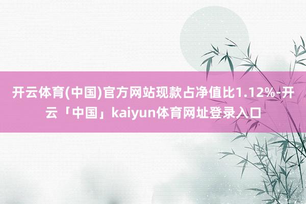 开云体育(中国)官方网站现款占净值比1.12%-开云「中国」kaiyun体育网址登录入口