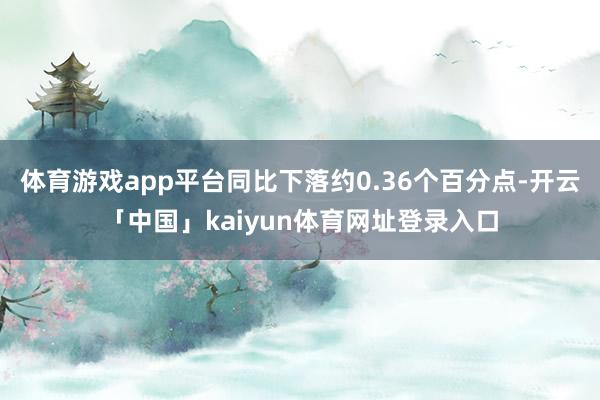 体育游戏app平台同比下落约0.36个百分点-开云「中国」kaiyun体育网址登录入口
