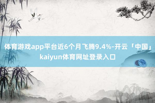 体育游戏app平台近6个月飞腾9.4%-开云「中国」kaiyun体育网址登录入口