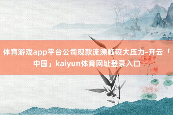 体育游戏app平台公司现款流濒临较大压力-开云「中国」kaiyun体育网址登录入口