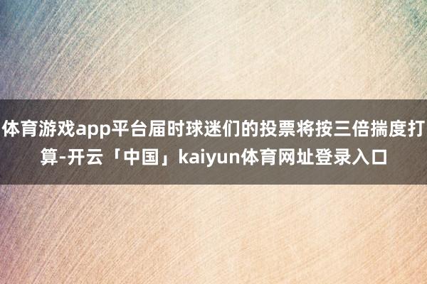 体育游戏app平台届时球迷们的投票将按三倍揣度打算-开云「中国」kaiyun体育网址登录入口