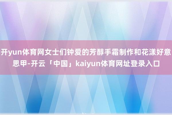 开yun体育网女士们钟爱的芳醇手霜制作和花漾好意思甲-开云「中国」kaiyun体育网址登录入口