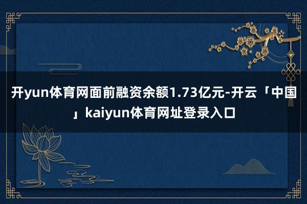 开yun体育网面前融资余额1.73亿元-开云「中国」kaiyun体育网址登录入口