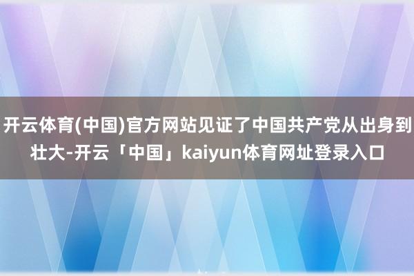 开云体育(中国)官方网站见证了中国共产党从出身到壮大-开云「中国」kaiyun体育网址登录入口