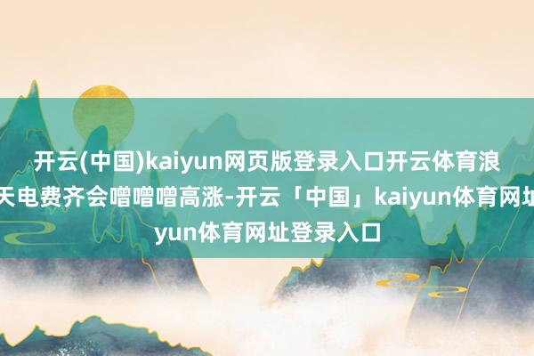 开云(中国)kaiyun网页版登录入口开云体育浪漫年年夏天电费齐会噌噌噌高涨-开云「中国」kaiyun体育网址登录入口