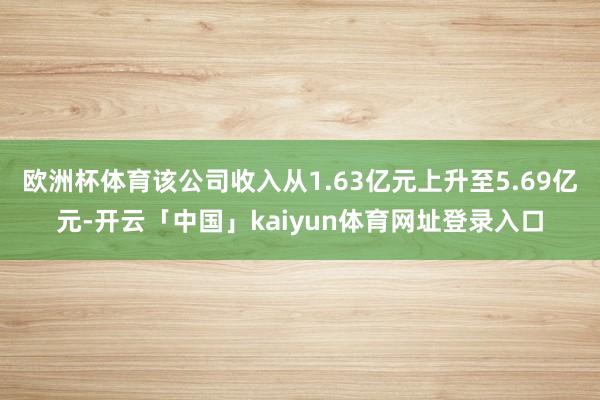 欧洲杯体育该公司收入从1.63亿元上升至5.69亿元-开云「中国」kaiyun体育网址登录入口