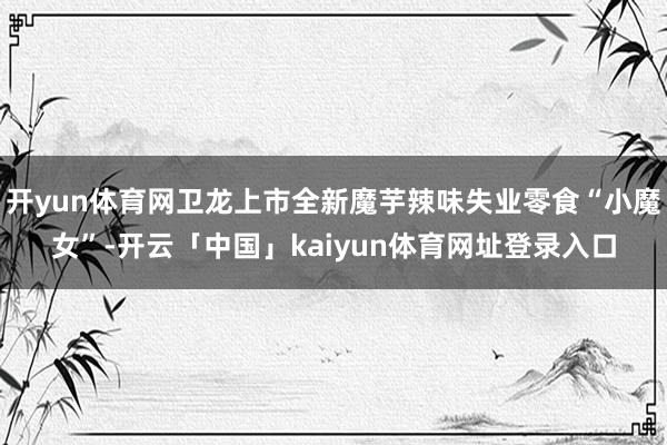 开yun体育网卫龙上市全新魔芋辣味失业零食“小魔女”-开云「中国」kaiyun体育网址登录入口