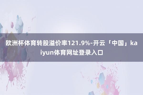 欧洲杯体育转股溢价率121.9%-开云「中国」kaiyun体育网址登录入口