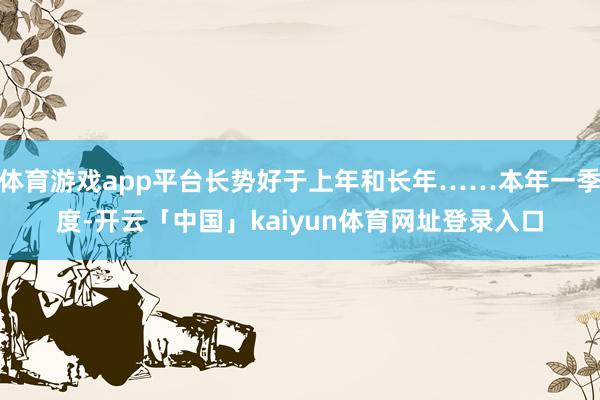 体育游戏app平台长势好于上年和长年……本年一季度-开云「中国」kaiyun体育网址登录入口
