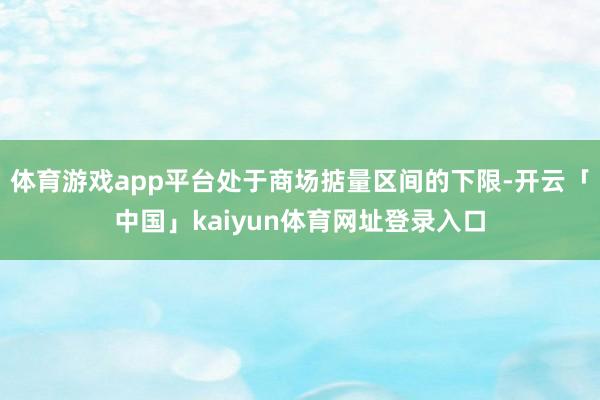 体育游戏app平台处于商场掂量区间的下限-开云「中国」kaiyun体育网址登录入口