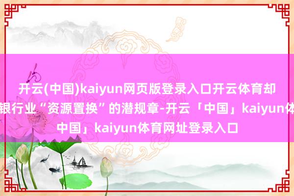 开云(中国)kaiyun网页版登录入口开云体育却赤裸裸地撕开了银行业“资源置换”的潜规章-开云「中国」kaiyun体育网址登录入口