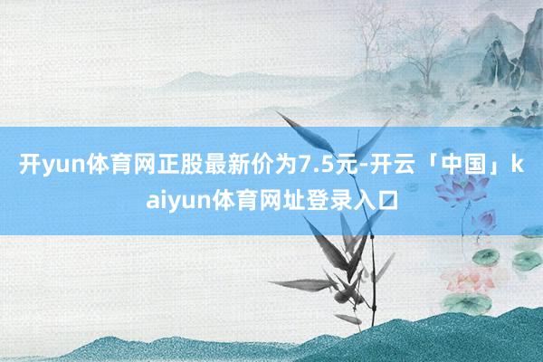 开yun体育网正股最新价为7.5元-开云「中国」kaiyun体育网址登录入口