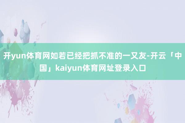 开yun体育网如若已经把抓不准的一又友-开云「中国」kaiyun体育网址登录入口