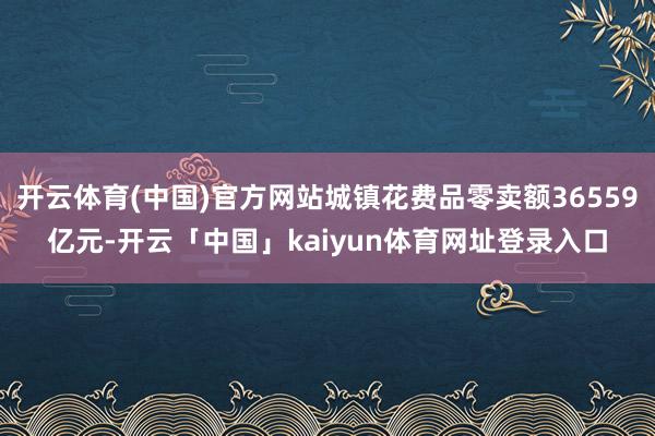 开云体育(中国)官方网站城镇花费品零卖额36559亿元-开云「中国」kaiyun体育网址登录入口