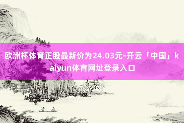 欧洲杯体育正股最新价为24.03元-开云「中国」kaiyun体育网址登录入口