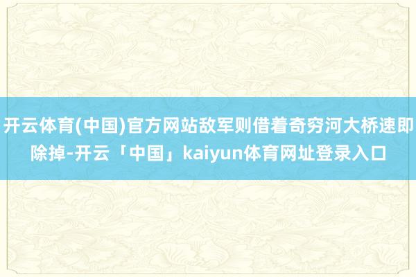 开云体育(中国)官方网站敌军则借着奇穷河大桥速即除掉-开云「中国」kaiyun体育网址登录入口