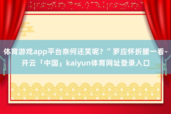 体育游戏app平台奈何还笑呢?”罗应怀折腰一看-开云「中国」kaiyun体育网址登录入口