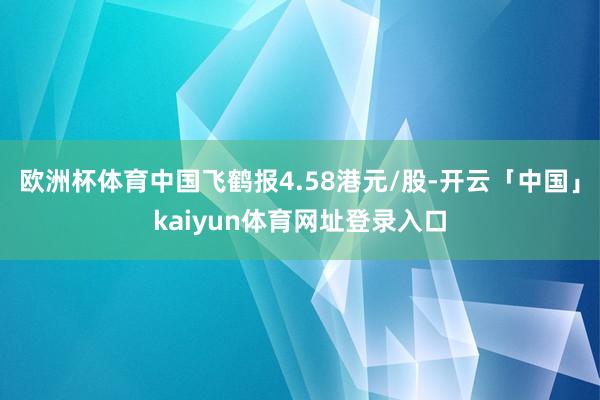 欧洲杯体育中国飞鹤报4.58港元/股-开云「中国」kaiyun体育网址登录入口