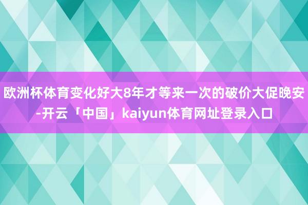欧洲杯体育变化好大8年才等来一次的破价大促晚安-开云「中国」kaiyun体育网址登录入口