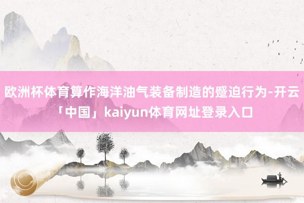 欧洲杯体育算作海洋油气装备制造的蹙迫行为-开云「中国」kaiyun体育网址登录入口