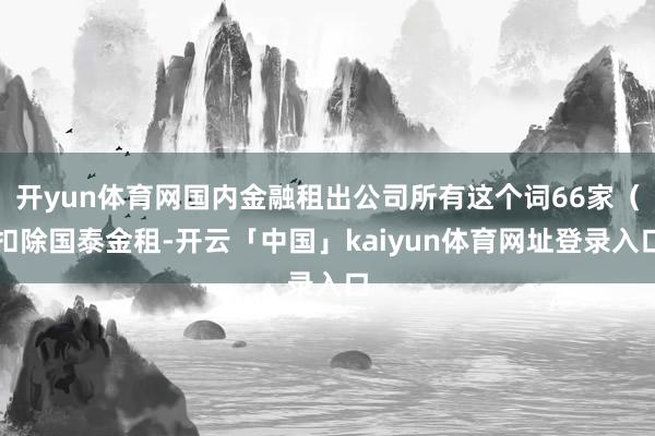 开yun体育网国内金融租出公司所有这个词66家（扣除国泰金租-开云「中国」kaiyun体育网址登录入口