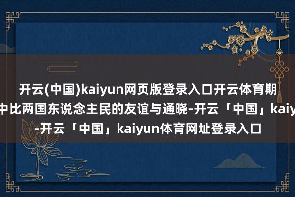 开云(中国)kaiyun网页版登录入口开云体育期待这次算作不详加深中比两国东说念主民的友谊与通晓-开云「中国」kaiyun体育网址登录入口